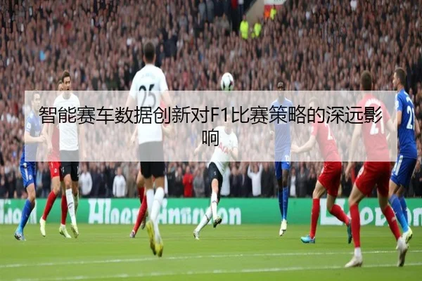 智能赛车数据创新对F1比赛策略的深远影响